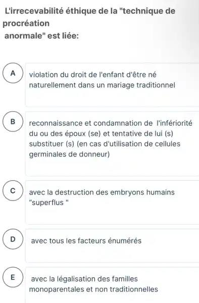 L'irrecevabilité éthique de la "technique de
procréation
anormale" est liée:
A . ) violation du droit de l'enfant d'être né
naturellement dans un mariage traditionnel
B reconnaissance et condamnation de l'infériorité
du ou des époux (se) et tentative de lui (S)
substituer (S) (en cas d'utilisation de cellules
germinales de donneur)
C avec la destruction des embryons humains
"superflus "
D . ) avec tous les facteurs énumérés
E
monoparentales et non traditionnelles
avec la légalisation des familles .