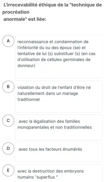 L'irrecevabilité éthique de la "technique de
procréation
anormale " est liée:
A
l'infériorité du ou des époux (se) et
reconnaissance et condamnation de
tentative de lui (S) substituer (S) (en cas
d'utilisation de cellules germinales ; de
donneur)
B
naturellement dans un mariage
violation du droit de l'enfant d'être né
traditionnel
C
monoparentales et non traditionnelles
avec la légalisation des familles v
D avec tous les facteurs énumérés -
E avec la destruction des embryons
humains "superflus "