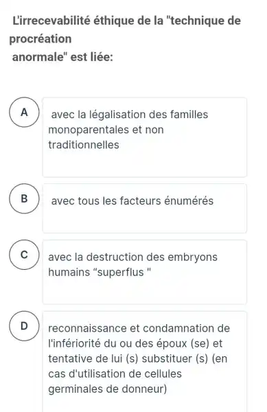 L'irrecevabilité éthique de la "technique de
procréation
anormale''est liée:
A
monoparenta les et non
A
traditionnelles
avec la légalisation des familles
B avec tous les facteurs énumérés
C avec la destruction des embryons v
humains "superflus "
D )
reconnaissa nce et condamnation de
l'infériorité du ou des époux (se)et
tentative de lui (s) substituer (s ) (en