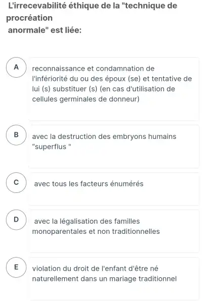 L'irrecevabilité éthique de la "technique de
procréation
anormale" est liée:
A reconnaissance et condamnation de .
l'infériorité du ou des époux (se) et tentative de
lui (s) substituer (s) (en cas d'utilisation de
cellules germinales ; de donneur)
B avec la destruction des embryons humains .
"superflus "
C avec tous les facteurs énumérés
D
monoparentales et non traditionnelles
avec la légalisation des familles D
E
naturellement dans un mariage traditionnel
violation du droit de l'enfant d'être né