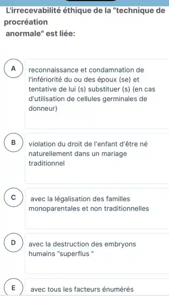 L'irrecevabilité éthique de la "technique de
procréation
anormale" est liée:
A . ) reconnaissance et condamnation de
l'infériorité du ou des époux (se) et
tentative de lui (s) substituer (s) (en cas
d'utilisation de cellules germinales de
donneur)
B
naturellement dans un mariage
violation du droit de l'enfant d'être né D
traditionnel
C
monoparentales et non traditionnelles
avec la légalisation des familles v
D avec la destruction des embryons D
humains "superflus "
E avec tous les facteurs énumérés E