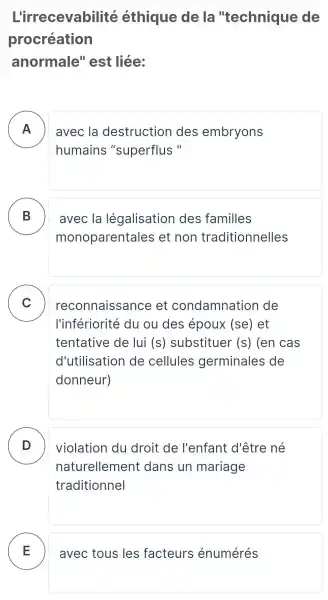 L'irrecevabilité éthique de la "technique de
procréation
anormale''est liée:
A
humains "superflus "
avec la destruction des embryons
B
monoparentales et non traditionnelles
avec la légalisation des familles -
C
l'infériorité du ou des époux (se) et
reconnaissance . et condamnation de v
tentative de lui (S) substituer (S) (en cas
d'utilisation de cellules germinales de
donneur)
D
naturellement dans un mariage
violation du droit de l'enfant d'être né
traditionnel
E avec tous les facteurs énumérés