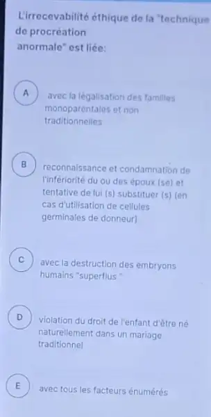 Lirrecevabilité éthique de la "technique
de procréation
anormale" est liée:
A )
avec la légalisation des familles
monoparentales et non
traditionnelles
B
reconnaissance et condamnation de
l'infériorité du ou des époux (se) et
tentative de lui (s)substituer (s) (en
cas d'utilisation de cellules
germinales de donneur)
C )
avec la destruction des embryons
humains "superflus "
D )
violation du droit de l'enfant d'être né
naturellement dans un mariage
traditionnel
E
avec tous les facteurs énumérés E