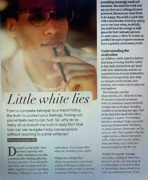 lll le lies
From a complete betrayal, to a friend hiding
the truth to protect your feelings, finding out
you've been lied to can hurt. So, why do so
many of us stretch the truth in daily life ? And
how can we navigate tricky conversations
without resorting to a little white lie?
Writing |Fiona Fletcher Reid
eruthusiasm. It's a classic little
white lie, No harm done, right?
inner's on the table.Your
partner, beaming with
pride, watches as you take
a cautious bite, waiting patiently
for your reaction. It's no Michelin
star meal, but you appreciate the
effort, and don't want to hurt their
feelings. "Delicious,"you say with
What is a white lie?
White lies generally come fram
a place of kindness where you
avoid the truth in order to protect
someone's feelings, usually over
something seemingly small and
harmless. You bend the truth and
say you love your colleague's neon
green car, because you want them
to be happy. You avoid a lunch date
with a heartbroken friend by saying
you're too busy when , truthfully,
you don't have the energy to hold
space for their sadness just now.
In most cases, a white lie is seen as
justified because it spares someone
from a painful, unnecessary truth.
Understanding the
motivation
As children, we're raised to believe
that lying is wrong . But the reality
is that daily interactions are laced
with false statements, and are an
essential form of social lubrication,
While not always idea!they help
us navigate social norms , ease
tension, and create a more pleasant
atmosphere.
For example, one key
characteristic of a white lie is that
it's meant to benefit someone
with no malicious intent behind it
Another big motivator?Avoiding
conflict or protecting our egos. Not
in the mood for small talk with a
colleague? A quick"I'm running
late for a meetin g" helps you avoid
seeming disinterested . Similarly,
in some cultures, directness can be
explains why you
might decline a dinner invitation
with a fabricated excuse rather
than admitting you'd rather be
home stuggling with the cat.
White lies gone wrong
Over time, a strin g of white lies,