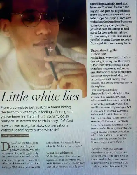 llller lle ll
From a complete betrayal, to a friend hiding
the truth to protect your feelings, finding out
you've been lied to can hurt. So, why do so
many of us stretch the truth in daily life? And
how can we navigate tricky conversations
without resorting to a little white lie?
Writing | Fiona Fletcher Reid
inner's on the table Your
partner, beaming with
pride, watches as you take
a cautious bite, waiting patiently
for your reaction. It's no Michelin
star meal, but you appreciate the
effort, and don't want to hurt their
feelings. "Delicious," you say with
enthusiasm. It's a classic little
white lie. No harm done, right?
What is a white lie?
White lies generally come from
a place of kindness where you
avoid the truth in order to protect
someone's feelings, usually over
something seemingly small and
harmless. You bend the truth and
say you love your colleague's neon
green car, because you want them
to be happy. You avoid a lunch date
with a heartbroken friend by saying
you're too busy when , truthfully,
you don't have the energy to hold
space for their sadness just now.
In most cases, a white lie is seen as
justified because it spares someone
from a painful, unnecessary truth.
Unde rstanding the
motivation
Aschildren, we're raised to believe
that lying is wrong But the reality
is that daily interactions are laced
with false statements, and are an
essential form of social lubrication.
While not always idea!they help
us navigate social norms , ease
tension, and create a more pleasant
atmosphere.
For example, one key
characteristic of a white lie is that
it's meant to benefit someone,
with no malicious intent behind it.
Another big motivator?Avoiding
conflict or protecting our egos. Not
in the mood for small talk with a
colleague? A quick"Tm running
late for a meeting ' helps you avoid
seeming disinterested . Similarly,
in some cultures, directness can be
seen as rude. This explains why you
might decline a dinner invitation
with a fabricated excuse rather
than admitting you'd rather be
home snuggling with the cat.
White lies gone wrong
Over time, a string of white lies,
however small, can chip away at
a relationship.It creates a sense