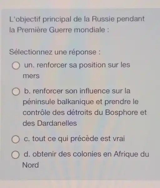 L'objectif principal de la Russie pendant
la Première Guerre mondiale :
Sélectionnez une réponse :
un . renforcer sa position sur les
mers
b. renforcer son influence sur la
péninsule balkanique et prendre le
contrôle des détroits du Bosphore et
des Dardanelles
c. tout ce qui précède est vrai
d. obtenir des colonies en Afrique du
Nord