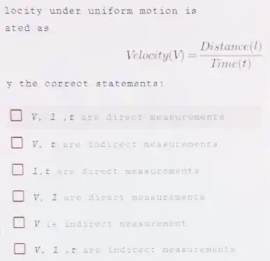 locity under uniform motion is
ated as
Vclocity(V)=(Distance (l))/(Time (t))
y the correct statements:
V, 1,t are direct measuremen ts
V. t are indirect measure ment s
1,t are direct meas urem ents
V, I are direct meas urem ents
V is indirect mea sure ment
V, 1 ,t are indirect meas urem ents