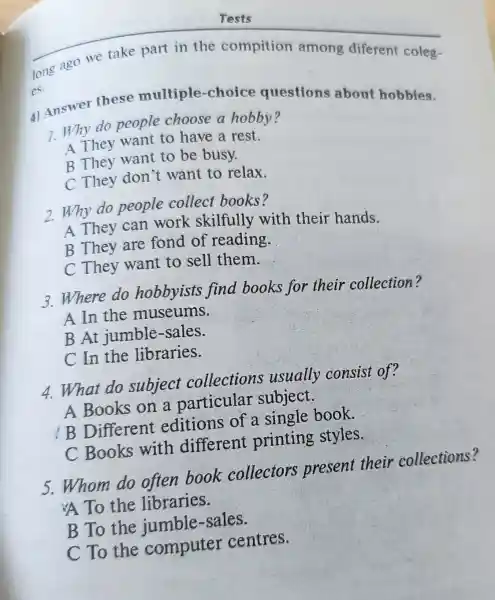 long ago we take part in the compition among diferent coleg-
es.
4) Answer these multiple -choice questions about hobbies.
1. Why do people choose a hobby?
A They want to have a rest.
B They want to be busy.
C They don 't want to relax.
2.Why do people collect books?
A They can work skilfully with their hands.
B They are fond of reading.
C They want to sell them.
3.Where do hobbyists find books for their collection?
A In the museums.
B At jumble -sales.
C In the libraries.
4. What do subject collections usually consist of?
A Books on a particular subject.
B Different editions of a single book.
C Books with different printing styles.
5.Whom do often book collectors present their collections?
A To the libraries.
B To the jumble -sales.
C To the computer centres.