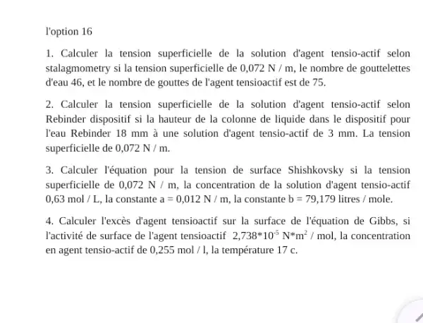 l'option 16
1. Calculer la tension superficielle de la solution d'agent tensio-actif selon
stalagmometry si la tension superficielle de 0,072N/m le nombre de gouttelettes
d'eau 46, et le nombre de gouttes de l'agent tensioactif est de 75.
2. Calculer la tension superficielle de la solution d'agent tensio-actif selon
Rebinder dispositif si la hauteur de la colonne de liquide dans le dispositif pour
l'eau Rebinder 18 mm à une solution d'agent tensio-actif de 3 mm. La tension
superficielle de 0,072N/m.
3. Calculer l'équation pour la tension de surface Shishkovsky si la tension
superficielle de 0,072N/m la concentration de la solution d'agent tensio-actif
0,63mol/L, la constante a=0,012N/m la constante b=79,179litres/mole.
4. Calculer Texcès d'agent tensioactif sur la surface de l'équation de Gibbs , si
l'activité de surface de l'agent tensioactif 2,738ast 10^-5N^ast m^2/mol la concentration
en agent tensio-actif de 0,255mol/l, la température 17 c.