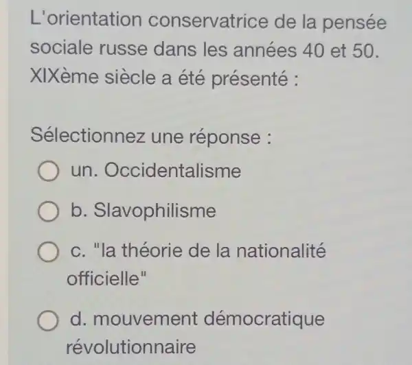 L'orientation conservatrice de la pensée
sociale russe dans les années 40 et 50.
XIXème siècle a été présenté :
Sélectionnez une réponse :
un . Occidentalisme
b . Slavophilisme
c. "la théorie de la nationalité
officielle"
d mouvement démocratique
révolutionnaire