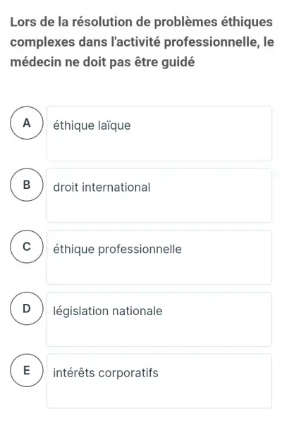 Lors de la résolution de problèmes éthiques
complexes dans l'activité professionn elle. le
médecin ne doit pas être guidé
A éthique laique
B . ) droit international
C éthique professionnelle v
D législation nationale
E intérêts corporatifs