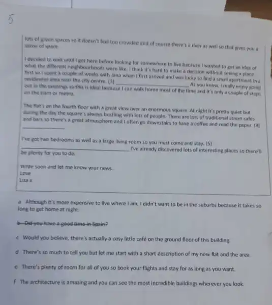 lots of green spaces so it doesn't feel too crowded and of course there's a river as well so that gives you a
sense of space.
I decided to wait until I got here before looking for somewhere to live because I wanted to get an idea of
what the different neighbourhoods were like . I think it's hard to make a decision without seeing a place
first so Ispent a couple of weeks with Jana when I first arrived and was lucky to find a small apartmen in a
residential area near the city centre. (3)
__
As you know, I really enjoy going
out in the evening so this is ideal because I can walk home most of the time and it's only a couple of stops
on the tram or metro.
The flat's on the fourth floor with a great view over an enormous square. At night It's pretty quiet but
during the day the square's always bustling with lots of people There are lots of traditional street cafes
and hars so there's a great atmosphere and I often go downstairs to have a coffee and read the paper. (4)
__
I've got two bedrooms as well as a large living room so you must come and stay. (5)
__
I've already discovered lots of interesting places so there'll
you to do according
Write soon and let me know your news.
Love
Lisa x
a Although it's more expensive to live where I am, I didn't want to be in the suburbs because it takes so
long to get home at night.
b Did you have a good time-in-Spain?
c Would you believe there's actually a cosy little café on the ground floor of this building.
d There's so much to tell you but let me start with a short description of my new flat and the area.
e There's plenty of room for all of you so book your flights and stay for as long as you want.
f The architecture is amazing and you can see the most incredible buildings wherever you look.