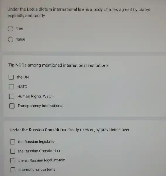 Under the Lotus dictum international law is a body of rules agreed by states
explicitly and tacitly
true
false
Tip NGOs among mentioned international institutions
the UN
NATO
Human Rights Watch
Transparency International
Under the Russian Constitution treaty rules enjoy prevalence over
the Russian legislation
the Russian Constitution
the all Russian legal system
international customs