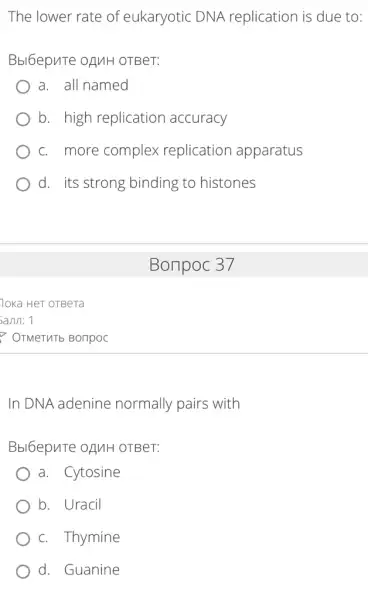 The lower rate of eukaryotic DNA replication is due to:
Bbl6epuTe OAMH OTBeT:
a. all named
b. high replication accuracy
c. more complex replication apparatus
d. its strong binding to histones
In DNA adenine normally pairs with
Bbl6epuTe OAMH OTBeT:
a. Cytosine
b. Uracil
c. Thymine
d. Guanine