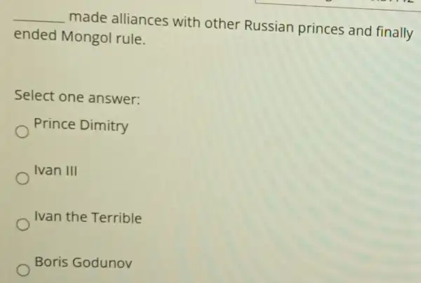 __
made alliances with other Russian princes and finally
ended Mongol rule.
Select one answer:
Prince Dimitry
Ivan III
Ivan the Terrible
Boris Godunov