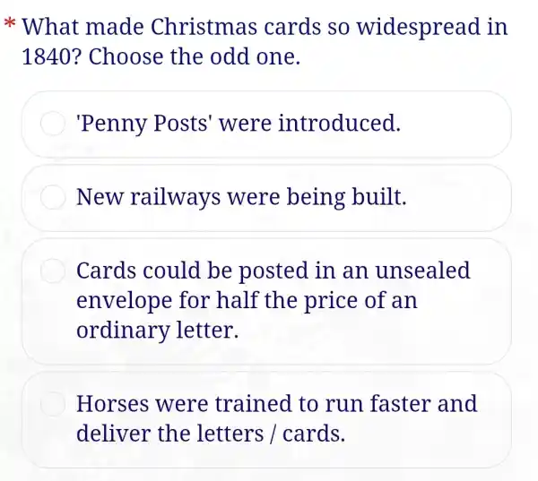 * What made Christmas cards so widespread in
1840? Choose the odd one.
'Penny P osts'were introduced.
New railways were being built.
Cards could be posted in an unsealed
envelope for half the price of an
ordinary letter.
Horses were trained to run faster and
deliver the letters /cards.