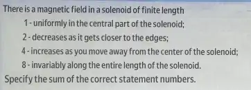 There is a magnetic field in a solenoid of finite length
1-uniformly in the central part of the solenoid;
2- decreases as it gets closer to the edges;
4-increases as you move away from the center of the solenoid;
8 - invariably along the entire length of the solenoid.
Specify the sum of the correct statement numbers.