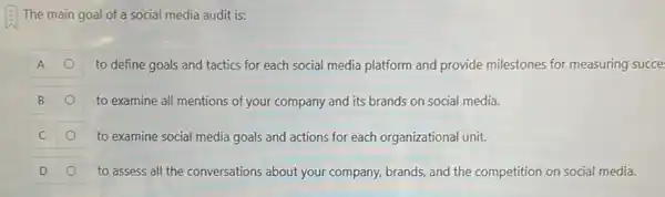 The main goal of a social media audit is:
A	to define goals and tactics for each social media platform and provide milestones for measuring succe
B	to examine all mentions of your company and its brands on social media.
C	to examine social media goals and actions for each organizational unit.
D	to assess all the conversations about your company, brands, and the competition on social media.