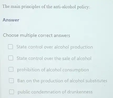 The main principles of the anti alcohol policy
Answer
Choose multiple correct answers
State control over alcohol production
State control over the sale of alcohol
prohibition of alcohol consumption
Ban on the production of alcohol substitutes
public condemnation of drunkenness