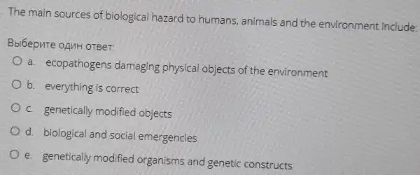 The main sources of biological hazard to humans, animals and the environment include
Bbl6epute oAnH OTBeT:
a. ecopathogens damaging physica objects of the environment
b. everything is correct
c. genetically modified objects
d. biological and social emergencles
e. genetically modified organisms and genetic constructs