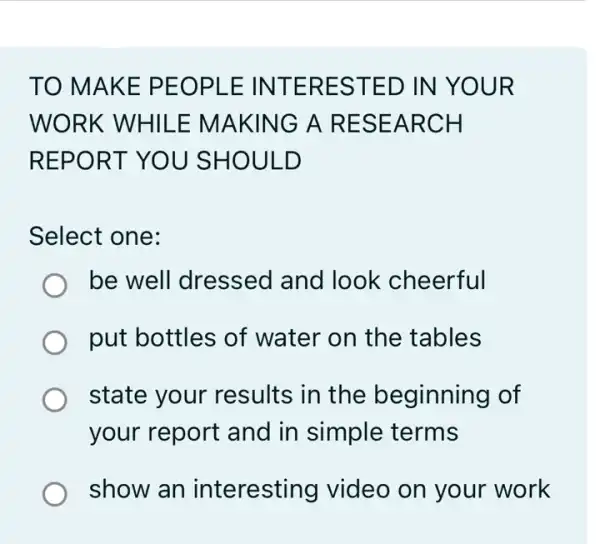 TO MAKE PEOPLE INTERESTED IN YOUR
WORK WHIL E MAKING A RESEARCH
REPORT YOU SHOULD
Select one:
be well dressed I and look cheerful
put bottles of water on the tables
state your results in the beginning of
your report and in simple terms
show an interesting video on your work