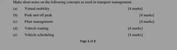 Make short notes on the following concepts as used in transport management.
(a) Virtual mobility
[4 marks]
(b) Peak and off peak
[4 marks]
(c) Fleet management
[4 marks]
(d) Vehicle routing
[4 marks]
(e) Vehicle scheduling
[4 marks]