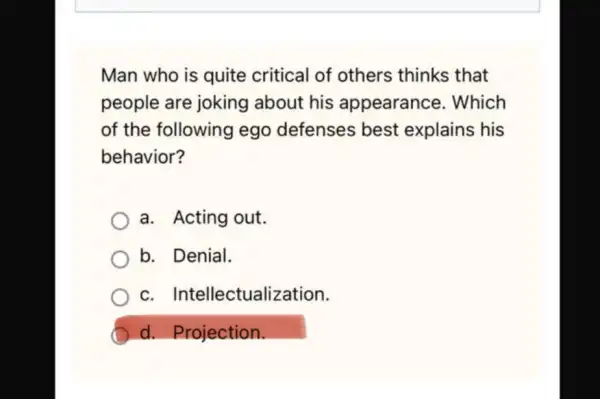 Man who is quite critical of others thinks that
people are joking about his appearance . Which
of the following ego defenses best explains his
behavior?
a. Acting out.
b. Denial.
C . Intellectualization.
d. Projection