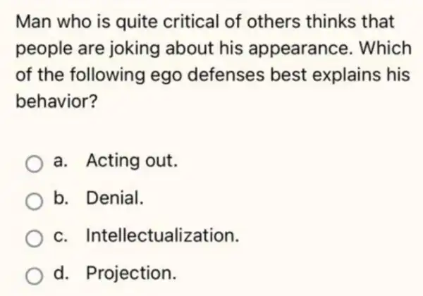 Man who is quite critical of others thinks that
people are joking about his appearance. Which
of the following ego defenses best explains his
behavior?
a. Acting out.
b. Denial.
c. Int ellectualization.
d. Projection.