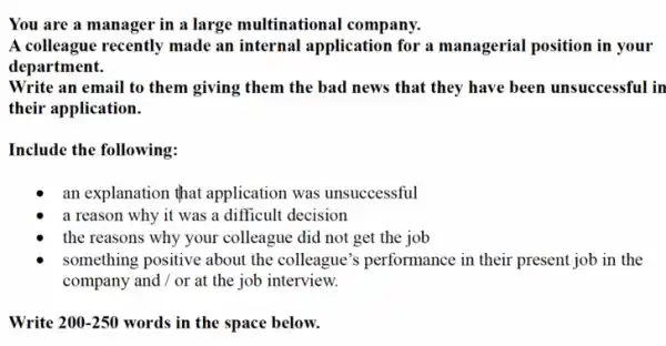 You are a manager in a large multinational I company.
A colleague recently made an internal application for a managerial position in your
department.
Write an email to them giving them the bad news that they have been unsuccessful in
their application.
Include the following:
an explanation that application was unsuccessful
a reason why it was a difficult decision
the reasons why your colleague did not get the job
something positive about the colleague's performance in their present job in the
company and / or at the job interview.
Write 200-250 words in the space below.