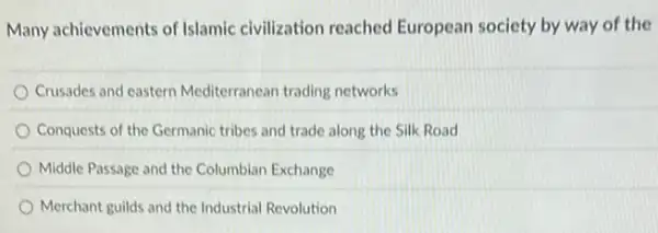 Many achievements of Islamic civilization reached European society by way of the
Crusades and eastern Mediterranean trading networks
Conquests of the Germanic tribes and trade along the Silk Road
Middle Passage and the Columbian Exchange
Merchant guilds and the Industrial Revolution