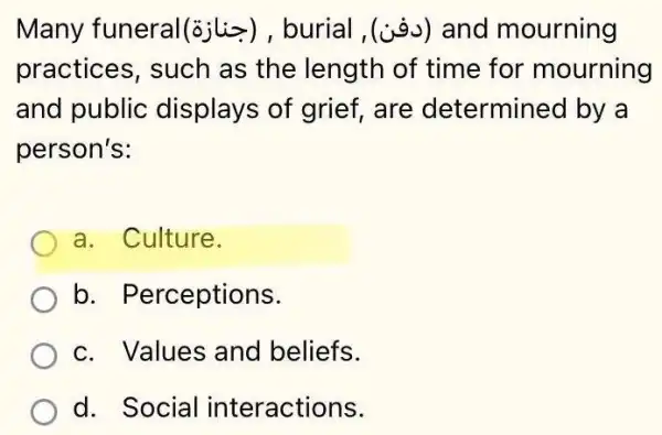 Many funeral(siliz), burial ,(is) and mourning
practices, such as the length of time for mourning
and public displays of grief are determined by a
person's:
a. Culture.
b. Perceptions.
c. Values and beliefs.
d. Social in teractions.