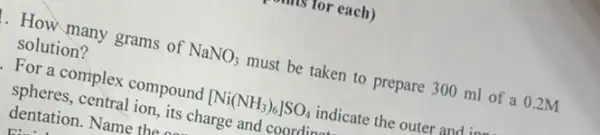 is for each)
. How many grams of NaNO_(3) must be taken to prepare 300 ml of a 0.2M
solution?
For a complex compound [Ni(NH_(3))_(6)]SO_(4) indicate the outer and in
spheres, central ion, its charge and coordina
dentation. Name the