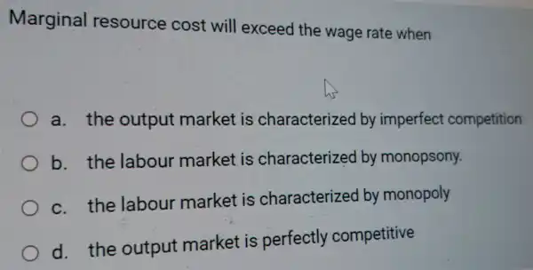 Marginal resource cost will exceed the wage rate when
a. the output market is characterized by imperfect competition
b. the labour market is characterized by monopsony.
c. the labour market is characterized by monopoly
d. the output market is perfectly competitive