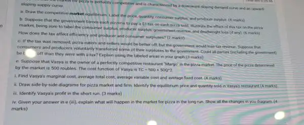 of the market for pizza is perfectly competitive and is characterized by a downward-sloping demand curve and an upward- sloping supply curve.
a. Draw the competitive market equilibrium, Label the price, quantity, consumer surplus, and producer surplus (4 marks)
b. Suppose that the government forces each pizzeria to pay a
 1
tax on each pizza sold. Illustrate the effect of this tax on the pizza
market, being sure to label the consumer surplus, producer surplus government revenue, and deadweight loss (if any)(6 marks)
How does the tax affect efficiency and producer and consumer surpluses? (2 marks)
c. If the tax was removed, pizza eaters and sellers would be better off, but the government would lose tax revenue. Suppose that
consumers and producers voluntarily transferred some of their surpluses to the government Could all parties (including the government)
be b
off than they were with a tax? Explain using the labeled areas in your graph.(3 marks)
e. Suppose that Vasya is the owner of a perfectly competitive restaurant "Margo" in the pizza market. The price of the pizza determined
by the market is 500 roubles. The cost function of Vasya is TC=500+50Q^wedge 2
i. Find Vasya's marginal cost, average total cost,average variable cost and average fixed cost. (4 marks)
ii. Draw side-by side diagrams for pizza market and firm. Identify the equilibrium price and quantity sold in Vasya's restaurant (4 marks)
iii. Identify Vasya's profit in the short run.(3 marks)
iv. Given your answer in e (iii), explain what will happen in the market for pizza in the long-run. Show all the changes in you diagram. (4
marks)