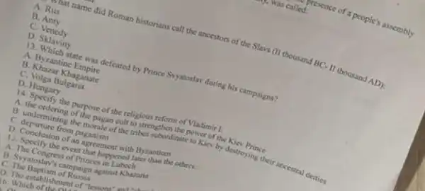 mat name did Roman historians call the ancestors of the Slavs (II thousand BC-II thousand AD):
A. Rus
B. Anty
C Venedy
D Sklaviny
13 . Which state was defeated by Prince Syatostav during bis campaigns?
A Byzantine Empire
B Khazar Khaganate
C Volga Bulgaria
D Hungary
x4 the purpose of the religious reform of Vladimir
A. the ordering of the pagan cult to strengthen the posser of the Kie Prince
B undermining the motule of the tribes spordinate to Kicy by destroying their ancestral deities
D Conclusion of an agreement with Byzantiom
c from paganism
to Specify the event that happened Jater than the others:
A. The Congress of Princes in Lubach
B. Sy atoslav's campaign against Khazaria
C. The Baptism of Rusia
D The establishment of Yesson
16. Which of the