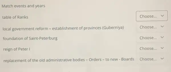 Match events and years
table of Ranks
square  v
local government reform -establishment of provinces (Guberniya)
square  v
foundation of Saint-Peterburg
square  v
reign of Peter I
square  v
replacement of the old administrative bodies -Orders - to new - Boards
square  v