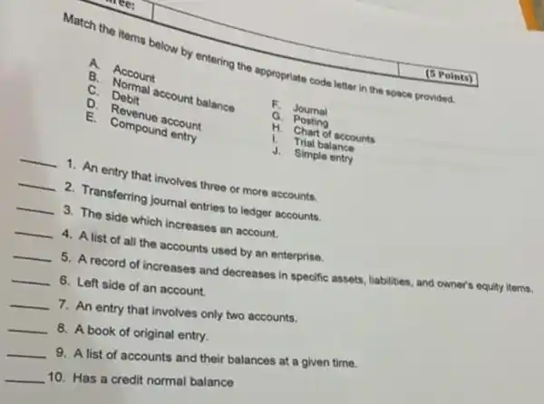 Match the items below by entering the appropriate code letter in the space provided.
A. Account
B.
Normal account balance
C. Debit
D. Revenue account
E.Compound entry
F. Journal
G. Posting
H. Chart of accounts
1. Trial balance
J. Simple entry
__ 1. An entry that involves three or more accounts.
__ 2. Transferring journal entries to ledger accounts.
__ 3. The side which increases an account.
__
4. A list of all the accounts used by an enterprise.
__
5. A record of increases and decreases in specific assets, liabilities, and owner's equity items.
__ 6. Left side of an account.
__
7. An entry that involves only two accounts.
__
8. A book of original entry.
__
9. A list of accounts and their balances at a given time.
__
10. Has a credit normal balance