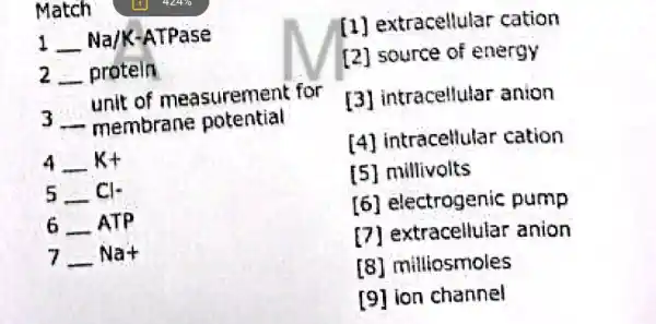 Match
1 __ Na/K-ATPase
2 __ protein
unit of measuremen t for
3 __ membrane potential
4 __ kt
5-Cl-
6ldots ATP
7ldots Na+
extracellular cation
[2] source of energy
[3] intracellular anion
[4] intracellular cation
[5] millivolts
[6] electrogenic pump
DI anion
[8] milliosmoles
[9] ion channel