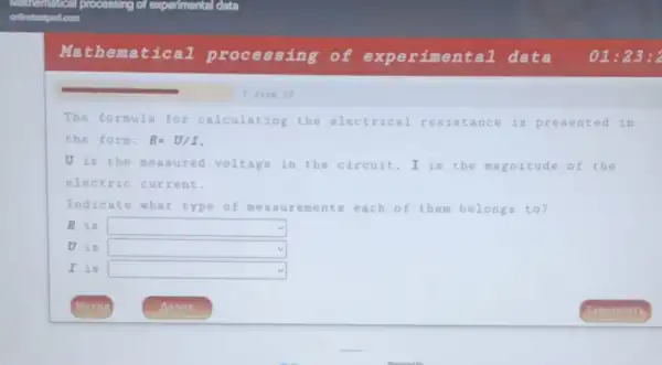 Math ematical processing of experimental data 01:23 : 2
The formula for calculating the electrical resistance is presented in
the form: R=U/I
U is the measured voltage in the circuit, I is the magnitude of the
electric current.
Indicate what type of meas urements each of them belongs to?
R is square 
U is square 
I is square