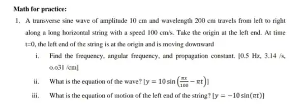 Math for practice:
1. A transverse sine wave of amplitude 10 cm and wavelength 200 cm travels from left to right
along a long horizontal string with a speed 100cm/s. Take the origin at the left end. At time
t=0. the left end of the string is at the origin and is moving downward
i. Find the frequency, angular frequency, and propagation constant 10.5 Hz, 3.14/s
0.031/cm]
ii. What is the equation of the wave? [y=10sin((pi x)/(100)-pi t)]
iii. What is the equation of motion of the left end of the string? [y=-10sin(pi t)]