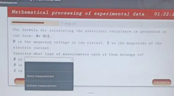 Mathematical processing of experimental data 01:22 : 2
The formula for calculating the electrical resistance is presented in
the form: R=U/I
U is the measured voltage in the circuit,I is the magnitude of the
electric current.
Indicate what type of meas urements each of them belongs to?
R is
U is
square 
I is
direct measurement