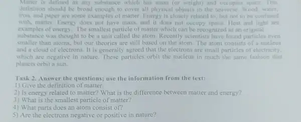 Matter is delined as any substance which has mass (or weight) and occupies space This
definition should be broad enough to cover all physical objects in the universe Wood, water,
iron, and paper are some examples of matter Energy is closely related to, but not to be confused
with, matter Energy does not have mass and it does not occupy space. Heat and light are
examples of energy.The smallest particle of matter which can be recognized as an original
substance was thought to be a unit called the atom.Recently scientists have found particles even
smaller than atoms, but our theories are still based on the atom The atom consists of a nucleus
and a cloud of electrons. It is generally agreed that the electrons are small particles of electricity.
which are negative in nature. These particles orbit the mucleus in much the same fashion that
planets orbit a sun.
Task 2. Answer the questions; use the information from the text:
1) Give the definition of matter.
2) Is energy related to matter? What is the difference between matter and energy?
3) What is the smallest particle of matter?
4) What parts does an atom consist of?
5) Are the electrons negative or positive in nature?