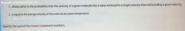 Maxwell's distribution function
1...shows what is the probability that the velocity of a given molecule has a value enclosed in asingle velocity interval including a given velocity.
2...is equal to the average velocity of the molecule at a given temperature.
Specify the sum of the correct statement numbers.