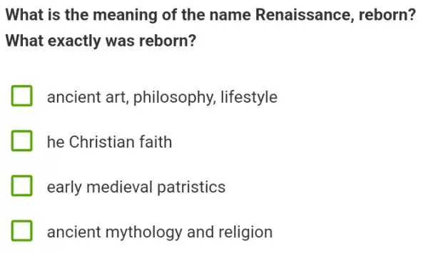 What is the meaning of the name Renaissance , reborn?
What exactly was reborn?
ancient art , philosophy, lifestyle
he Christian faith
early medieval patristics
ancient mythology and religion