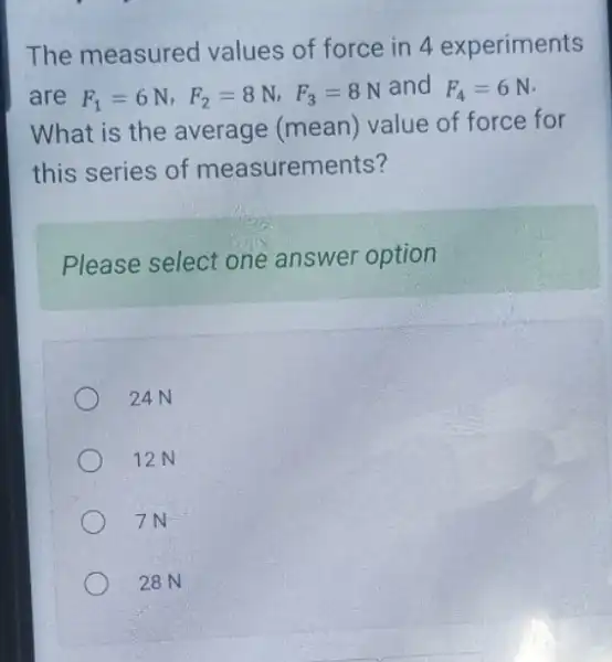 The measured values of force in 4 experiments
are F_(1)=6N,F_(2)=8N,F_(3)=8N
and F_(4)=6N
What is the average (mean) value of force for
this series of measurements?
Please select one answer option
24N
12N
7N
28 N