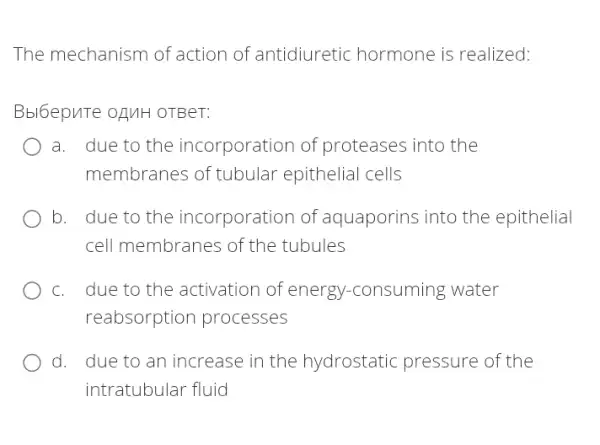 The mechanism of action of antidiuretic hormone is realized:
Bbl6epuTe oguH OTBeT:
a. due to the incorporation of proteases into the
membranes of tubular epithelial cells
b. due to the incorporation of aquaporins into the epithelial
cell membranes of the tubules
c. due to the activation of energy r-consuming water
reabsorption processes
d. due to an increase in the hydrostatic pressure of the
intratubular fluid