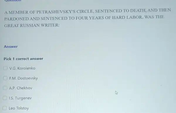 A MEMBER OF CIRCLE, SENTENCED TO DEATH, AND THEN
PARDONED AND TRASENGED TO FOUR YEARS OF HARD LABOR, WAS THE
GREAT RUSSIAN WRITER:
Answer
Pick 1 correct answer
D V.G. Korolenko
F.M. Dostoevsky
A.P. Chekhov
I.S. Turgenev
Leo Tolstoy