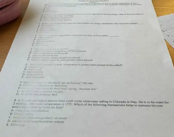 Mesaholism
V constanced with infraved thermome
of 36
D
3. Before commoring amino acids into intermediates for energy metabolism, they must st first undorgo __
denit
A
wiglycerides to gly cetol and fatty acids is called __
A. trigh-vivily vis
B. glycu
D. linety is
E
used to
__
the maintenance of blood glucose
B conver glucuse to amino acids
convert theose to falls
D finel the activity of that muscle exclusively
E both fuct music activity and maintain blood glucose
6 What is ant increase in body temperature to greater-than-normal levels called?
A. condustion
B. comision
c hypothermia
D. hyperthermia
E
7. What is person's metabolic rate delined as? The rate:
by their body
by their body during "absolute rest"
(onsume oxygen
D. At which they produce heat
8. A 27-year-old man is thrown from a raft while whitewater rafting in Colorado in May. He is in the water for
2 minutes.The water temperature is 35^circ F
Which of the following mechanisms helps to maintain his core
temperature while he help?
A. Cutanoves visudilation
B. Divin :ilex
C. Increased thermore set point
D. Inhibition of catecholamine release
E. Shivering