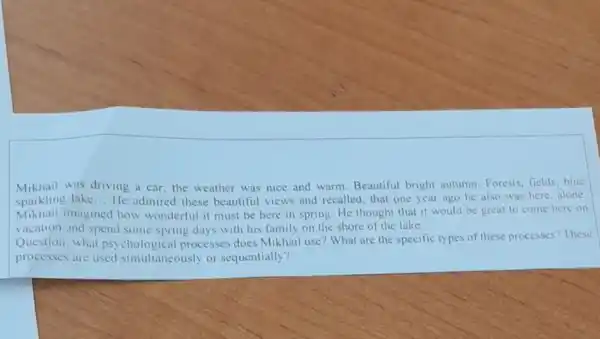 Mikhail was driving a car; the weather was nice and warm. Beautiful bright autumn. Forests fields,blue
sparkling lake __ He admired these beautiful views and recalled, that one year ago he also was here, alone
Mikhail imagined how wonderful it must be here in spring. He thought that it would be great to come here on
vacation and spend some spring days with his family on the shore of the lake.
Question: what psychological processes does Mikhail use? What are the specific types of these processes? These
processes are used simultaneously or sequentially?