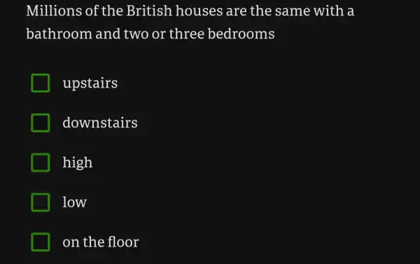 Millions of the British houses are the same with a
bathroom and two or three bedrooms
upstairs
downstairs
high
low
on the floor